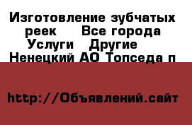 Изготовление зубчатых реек . - Все города Услуги » Другие   . Ненецкий АО,Топседа п.